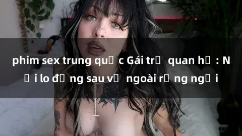 phim sex trung quốc Gái trẻ quan hệ: Nỗi lo đằng sau vẻ ngoài rạng ngời