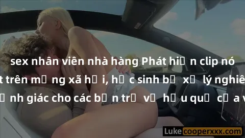 sex nhân viên nhà hàng Phát hiện clip nóng sinh viên gây sốt trên mạng xã hội, học sinh bị xử lý nghiêm ngặt. Đây là cảnh giác cho các bạn trẻ về hậu quả của việc chia sẻ thông tin trái phép trên inte