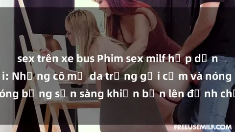 sex trên xe bus Phim sex milf hấp dẫn nhất mọi thời đại: Những cô mẹ da trắng gợi cảm và nóng bỏng sẵn sàng khiến bạn lên đỉnh chỉ trong chớp mắt!