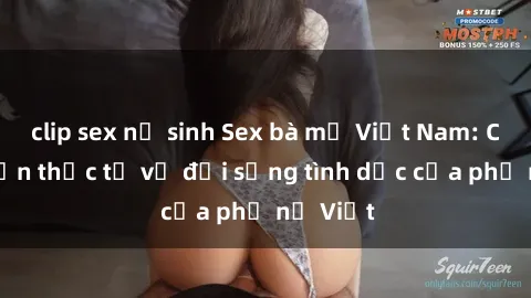 clip sex nữ sinh Sex bà mẹ Việt Nam: Câu chuyện thực tế về đời sống tình dục của phụ nữ Việt