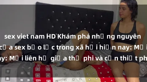 sex viet nam HD Khám phá những nguyên nhân và hậu quả của sex bạo lực trong xã hội hiện nay: Mối liên hệ giữa thị phi và cần thiết phải ngăn chặn.