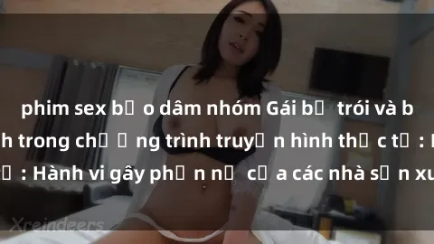 phim sex bạo dâm nhóm Gái bị trói và bị ép buộc làm tình trong chương trình truyền hình thực tế: Hành vi gây phẫn nộ của các nhà sản xuất và người xem.