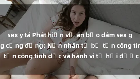 sex y tá Phát hiện vụ án bạo dâm sex gây chấn động trong cộng đồng: Nạn nhân tố bị tấn công tình dục và hành vi tệ hại được tiết lộ