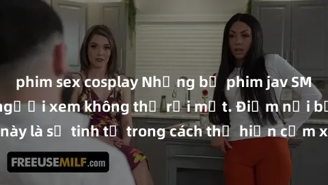 phim sex cosplay Những bộ phim jav SM không che khiến người xem không thể rời mắt. Điểm nổi bật của thể loại này là sự tinh tế trong cách thể hiện cảm xúc và sự hấp dẫn của những cảnh quay.