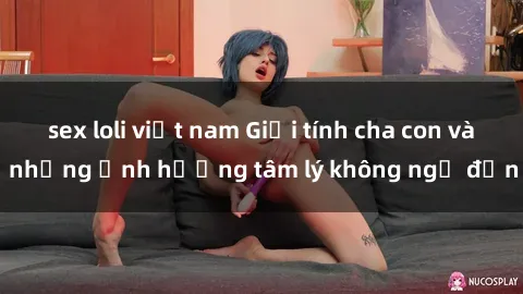 sex loli việt nam Giới tính cha con và những ảnh hưởng tâm lý không ngờ đến
