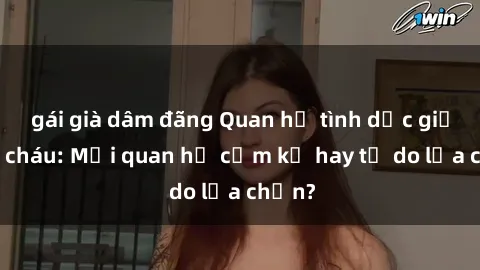 gái già dâm đãng Quan hệ tình dục giữa ông cháu: Mối quan hệ cấm kỵ hay tự do lựa chọn?