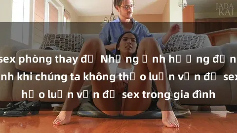 sex phòng thay đồ Những ảnh hưởng đến tình cảm gia đình khi chúng ta không thảo luận vấn đề sex trong gia đình