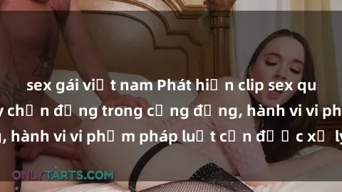 sex gái việt nam Phát hiện clip sex quay lén: Sự việc gây chấn động trong cộng đồng, hành vi vi phạm pháp luật cần được xử lý nghiêm