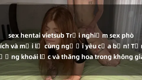 sex hentai vietsub Trải nghiệm sex phòng tắm đầy kích thích và mới lạ cùng người yêu của bạn! Tận hưởng khoái lạc và thăng hoa trong không gian tắm ấm áp và gợi cảm.