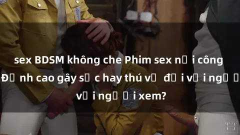 sex BDSM không che Phim sex nơi công cộng: Đỉnh cao gây sốc hay thú vị đối với người xem?