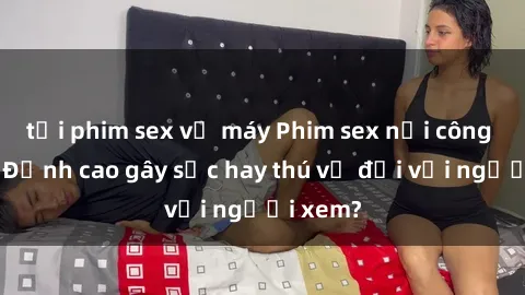 tải phim sex về máy Phim sex nơi công cộng: Đỉnh cao gây sốc hay thú vị đối với người xem?
