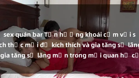 sex quán bar Tận hưởng khoái cảm với sex ngoài trời: Cách thức mới để kích thích và gia tăng sự lãng mạn trong mối quan hệ của bạn!