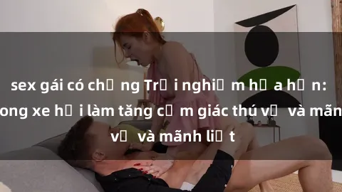 sex gái có chồng Trải nghiệm hứa hẹn: Sex trong xe hơi làm tăng cảm giác thú vị và mãnh liệt