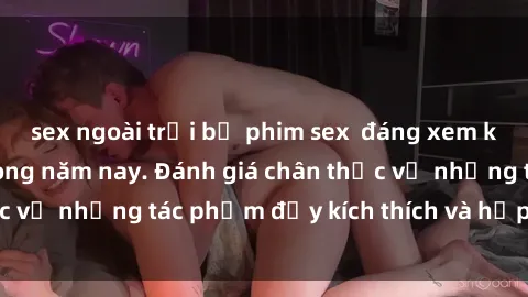 sex ngoài trời bộ phim sex  đáng xem không thể bỏ lỡ trong năm nay. Đánh giá chân thực về những tác phẩm đầy kích thích và hấp dẫn này.