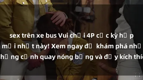sex trên xe bus Vui chơi 4P cực kỳ hấp dẫn trong phim sex mới nhất này! Xem ngay để khám phá những cảnh quay nóng bỏng và đầy kích thích của bộ phim này!