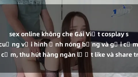 sex online không che Gái Việt cosplay sexy khiến fan phát cuồng với hình ảnh nóng bỏng và gợi cảm, thu hút hàng ngàn lượt like và share trên mạng xã hội.
