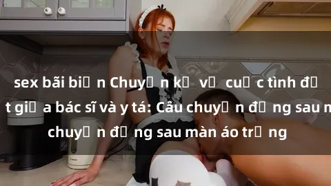 sex bãi biển Chuyện kể về cuộc tình đầy nhiệt huyết giữa bác sĩ và y tá: Câu chuyện đằng sau màn áo trắng