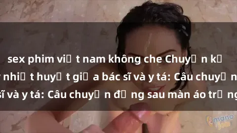 sex phim việt nam không che Chuyện kể về cuộc tình đầy nhiệt huyết giữa bác sĩ và y tá: Câu chuyện đằng sau màn áo trắng