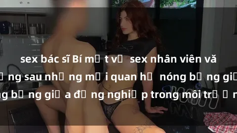 sex bác sĩ Bí mật về sex nhân viên văn phòng: Sự thật đằng sau những mối quan hệ nóng bỏng giữa đồng nghiệp trong môi trường làm việc.