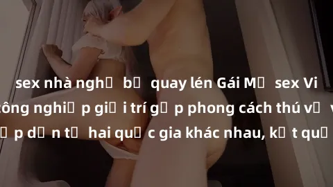 sex nhà nghỉ bị quay lén Gái Mỹ sex Việt Nam: Khi nền công nghiệp giải trí gặp phong cách thú vị và hấp dẫn từ hai quốc gia khác nhau, kết quả thú vị không thể bỏ qua.
