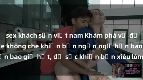 sex khách sạn việt nam Khám phá vẻ đẹp gái Việt Nam nude không che khiến bạn ngẩn ngơ hơn bao giờ hết, đủ sức khiến bạn xiêu lòng đến ngất ngây