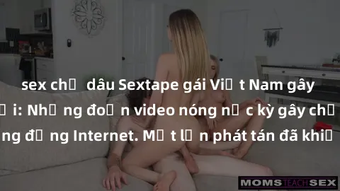 sex chị dâu Sextape gái Việt Nam gây sốt trên mạng xã hội: Những đoạn video nóng nực kỳ gây chấn động cộng đồng Internet. Một lần phát tán đã khiến người xem không thể rời mắt.
