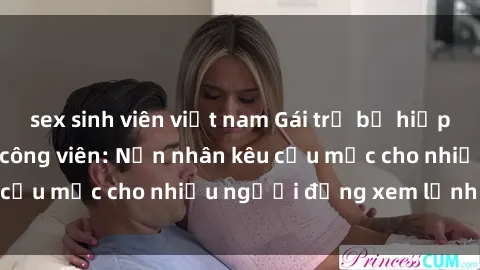 sex sinh viên việt nam Gái trẻ bị hiếp dâm bạo lực trong công viên: Nạn nhân kêu cứu mặc cho nhiều người đứng xem lạnh lùng