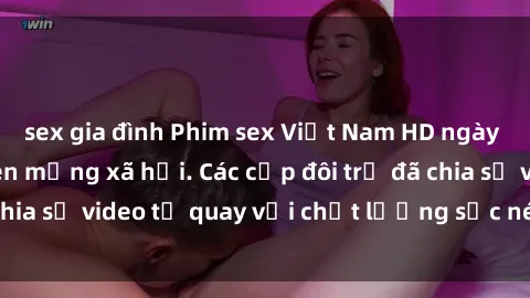 sex gia đình Phim sex Việt Nam HD ngày càng phổ biến trên mạng xã hội. Các cặp đôi trẻ đã chia sẻ video tự quay với chất lượng sắc nét, gợi cảm.