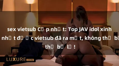 sex vietsub Cập nhật: Top JAV idol xinh đẹp nhất được vietsub đã ra mắt, không thể bỏ lỡ!