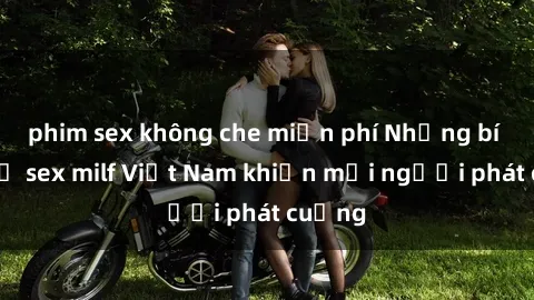 phim sex không che miễn phí Những bí mật về sex milf Việt Nam khiến mọi người phát cuồng