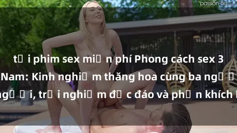 tải phim sex miễn phí Phong cách sex 3P độc đáo tại Việt Nam: Kinh nghiệm thăng hoa cùng ba người, trải nghiệm độc đáo và phấn khích không thể bỏ lỡ!