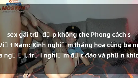 sex gái trẻ đẹp không che Phong cách sex 3P độc đáo tại Việt Nam: Kinh nghiệm thăng hoa cùng ba người, trải nghiệm độc đáo và phấn khích không thể bỏ lỡ!