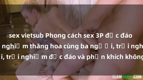 sex vietsub Phong cách sex 3P độc đáo tại Việt Nam: Kinh nghiệm thăng hoa cùng ba người, trải nghiệm độc đáo và phấn khích không thể bỏ lỡ!