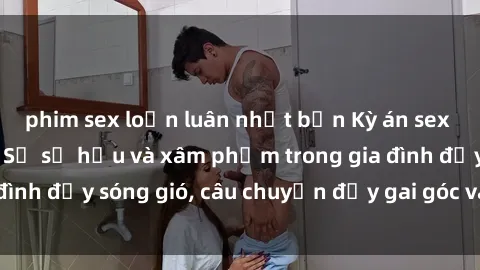 phim sex loạn luân nhật bản Kỳ án sex mẹ con Việt Nam: Sự sở hữu và xâm phạm trong gia đình đầy sóng gió, câu chuyện đầy gai góc và đau lòng.
