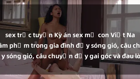 sex trực tuyến Kỳ án sex mẹ con Việt Nam: Sự sở hữu và xâm phạm trong gia đình đầy sóng gió, câu chuyện đầy gai góc và đau lòng.