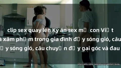 clip sex quay lén Kỳ án sex mẹ con Việt Nam: Sự sở hữu và xâm phạm trong gia đình đầy sóng gió, câu chuyện đầy gai góc và đau lòng.