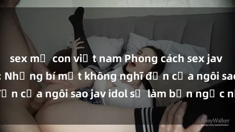 sex mẹ con việt nam Phong cách sex jav idol siêu hấp dẫn: Những bí mật không nghĩ đến của ngôi sao jav idol sẽ làm bạn ngạc nhiên!