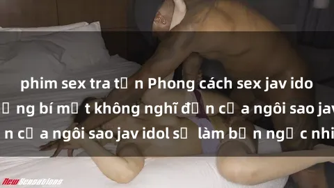phim sex tra tấn Phong cách sex jav idol siêu hấp dẫn: Những bí mật không nghĩ đến của ngôi sao jav idol sẽ làm bạn ngạc nhiên!