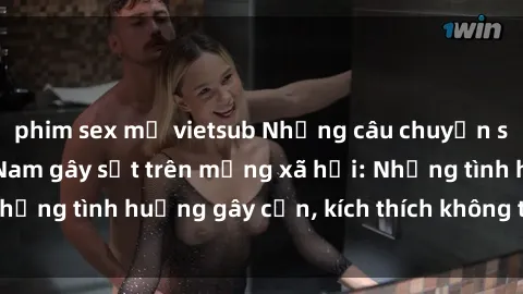 phim sex mỹ vietsub Những câu chuyện sex sinh viên Việt Nam gây sốt trên mạng xã hội: Những tình huống gây cấn, kích thích không thể bỏ qua