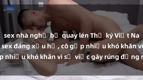 sex nhà nghỉ bị quay lén Thư ký Việt Nam bị phát tán clip sex đáng xấu hổ, cô gặp nhiều khó khăn vì sự việc gây rúng động này.