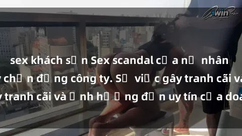 sex khách sạn Sex scandal của nữ nhân viên văn phòng gây chấn động công ty. Sự việc gây tranh cãi và ảnh hưởng đến uy tín của doanh nghiệp.