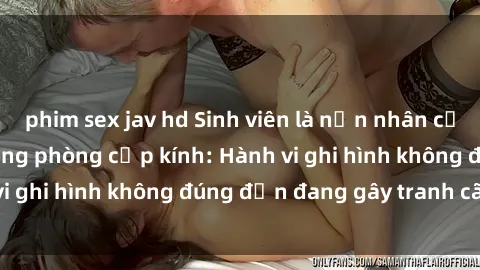 phim sex jav hd Sinh viên là nạn nhân của video quay lén trong phòng cấp kính: Hành vi ghi hình không đúng đắn đang gây tranh cãi lớn