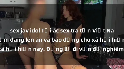 sex jav idol Tội ác sex tra tấn Việt Nam: những vụ vi phạm đáng lên án và báo động cho xã hội hiện nay. Đừng lờ đi vấn đề nghiêm trọng này!