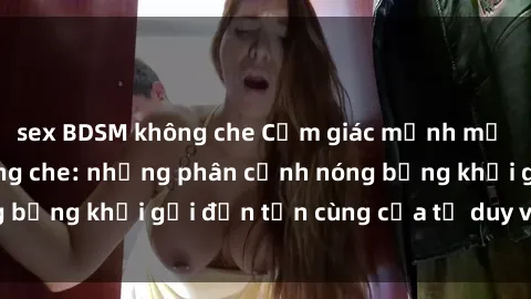 sex BDSM không che Cảm giác mạnh mẽ với sex BDSM không che: những phân cảnh nóng bỏng khơi gợi đến tận cùng của tư duy và cơ thể.