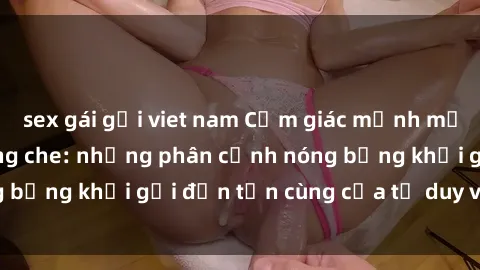 sex gái gọi viet nam Cảm giác mạnh mẽ với sex BDSM không che: những phân cảnh nóng bỏng khơi gợi đến tận cùng của tư duy và cơ thể.