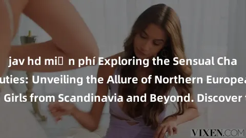 jav hd miễn phí Exploring the Sensual Charms of Nordic Beauties: Unveiling the Allure of Northern European Sexiness in Girls from Scandinavia and Beyond. Discover the Seductive Secrets of Northern Eur