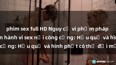 phim sex full HD Nguy cơ vi phạm pháp luật khi thực hiện hành vi sex nơi công cộng: Hậu quả và hình phạt có thể đối mặt