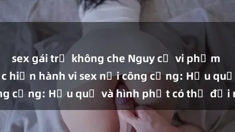 sex gái trẻ không che Nguy cơ vi phạm pháp luật khi thực hiện hành vi sex nơi công cộng: Hậu quả và hình phạt có thể đối mặt