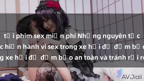 tải phim sex miễn phí Những nguyên tắc cần nhớ khi thực hiện hành vi sex trong xe hơi để đảm bảo an toàn và tránh rủi ro.