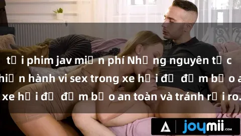 tải phim jav miễn phí Những nguyên tắc cần nhớ khi thực hiện hành vi sex trong xe hơi để đảm bảo an toàn và tránh rủi ro.